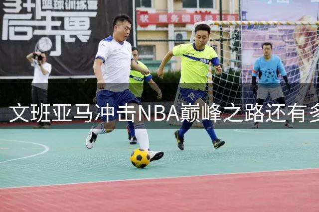 文班亚马冲击NBA巅峰之路还有多远？