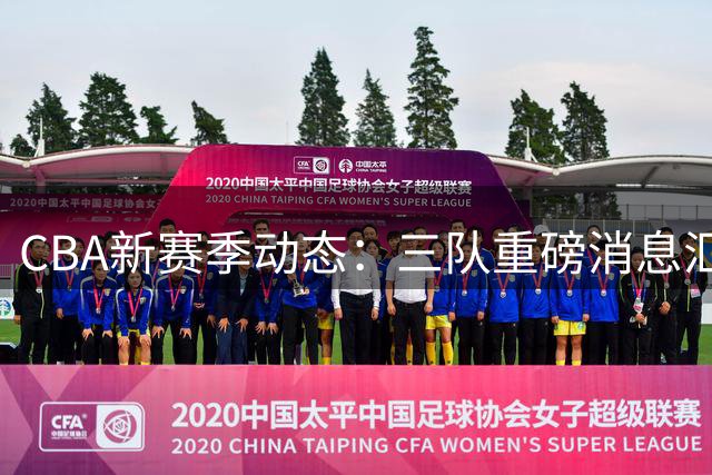 CBA新赛季动态：三队重磅消息汇总